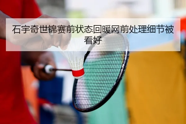 石宇奇世锦赛前状态回暖网前处理细节被看好